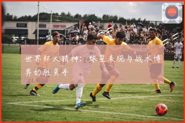 世界杯大猜神：球星表现与战术博弈的胜负手