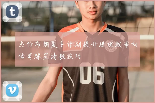 杰伦布朗夏季计划提升进攻效率向传奇球星请教技巧