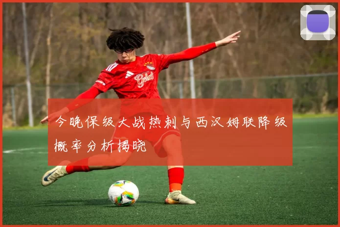 今晚保级大战热刺与西汉姆联降级概率分析揭晓