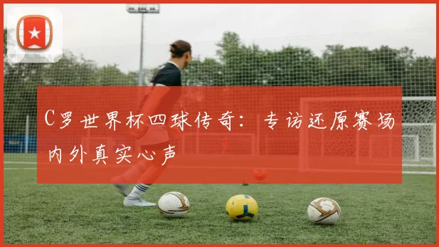C罗世界杯四球传奇：专访还原赛场内外真实心声