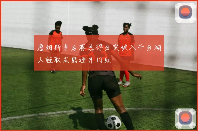 詹姆斯季后赛总得分突破八千分湖人轻取灰熊迎开门红