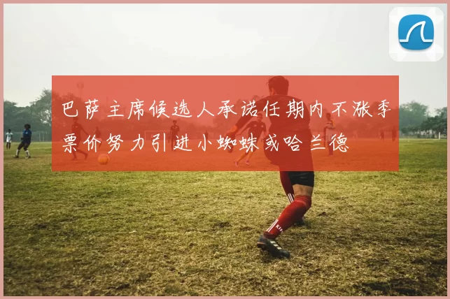 巴萨主席候选人承诺任期内不涨季票价努力引进小蜘蛛或哈兰德