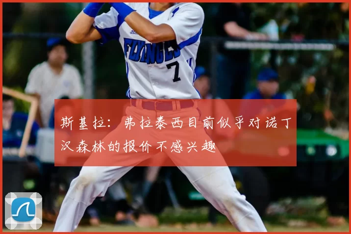 斯基拉:弗拉泰西目前似乎对诺丁汉森林的报价不感兴趣