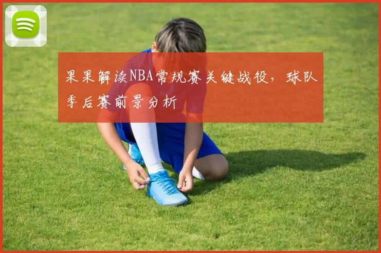 果果解读NBA常规赛关键战役，球队季后赛前景分析