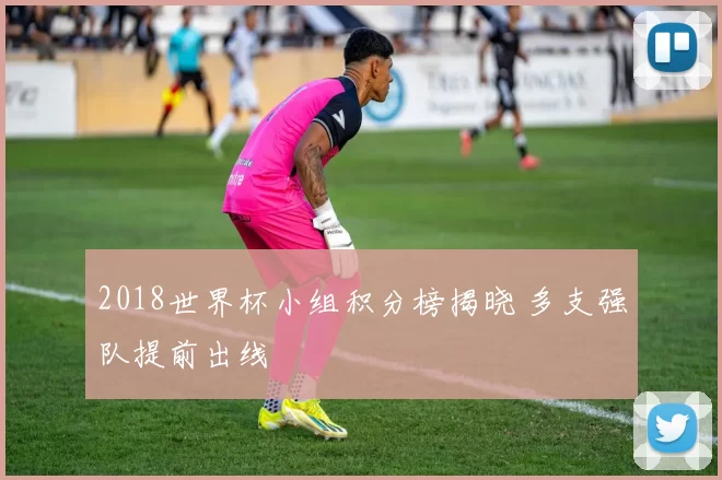 2018世界杯小组积分榜揭晓 多支强队提前出线