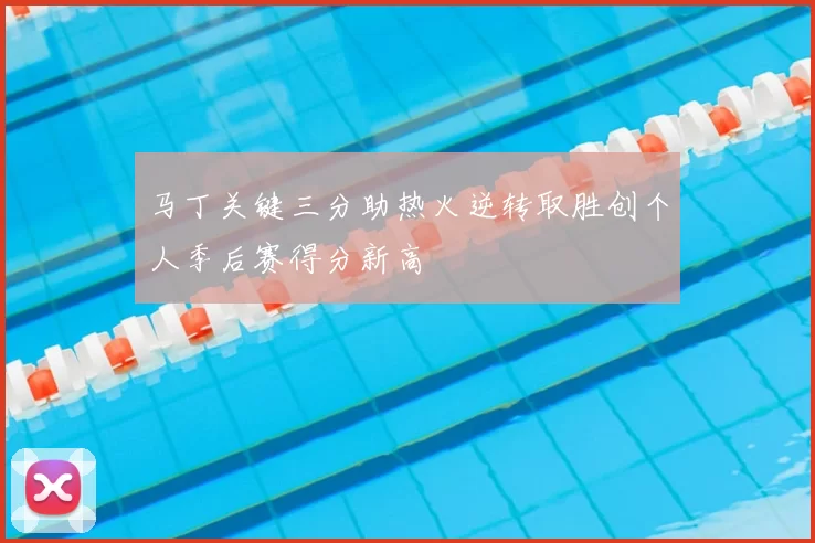 马丁关键三分助热火逆转取胜创个人季后赛得分新高