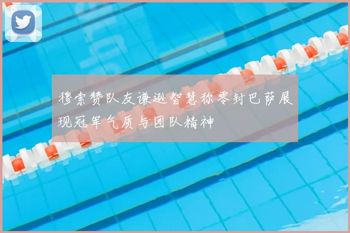 穆索赞队友谦逊智慧称零封巴萨展现冠军气质与团队精神