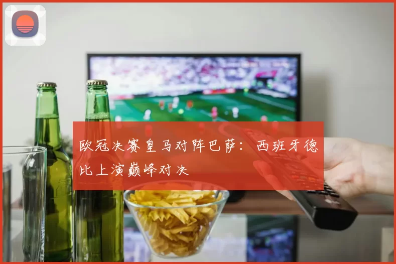 欧冠决赛皇马对阵巴萨：西班牙德比上演巅峰对决