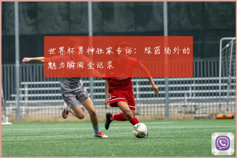 世界杯男神独家专访:绿茵场外的魅力瞬间全记录