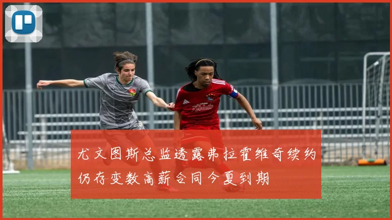 尤文图斯总监透露弗拉霍维奇续约仍存变数高薪合同今夏到期