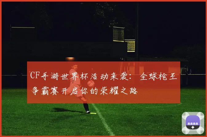 CF手游世界杯活动来袭:全球枪王争霸赛开启你的荣耀之路