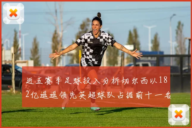 近五赛季足球投入分析切尔西以182亿遥遥领先英超球队占据前十一名