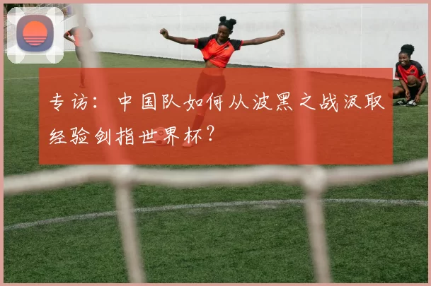 专访:中国队如何从波黑之战汲取经验剑指世界杯?