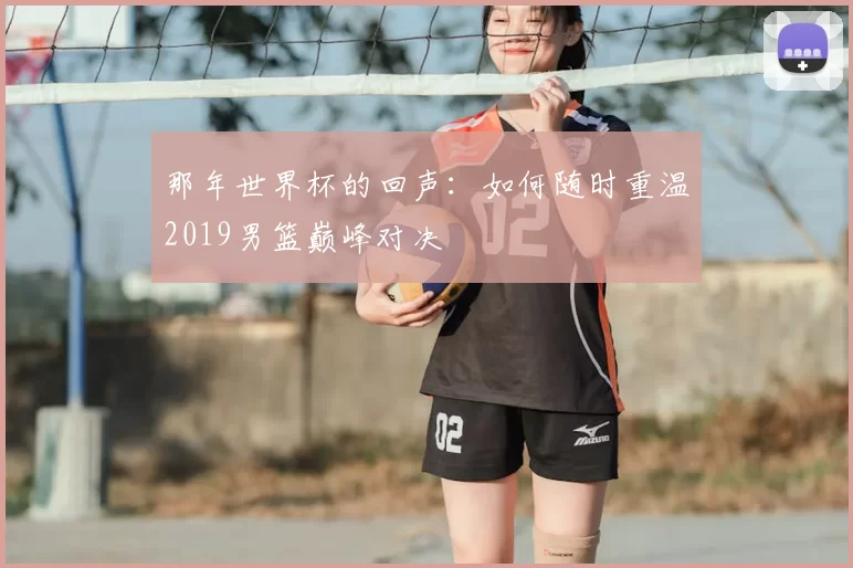 那年世界杯的回声：如何随时重温2019男篮巅峰对决
