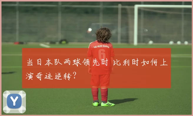 当日本队两球领先时 比利时如何上演奇迹逆转？