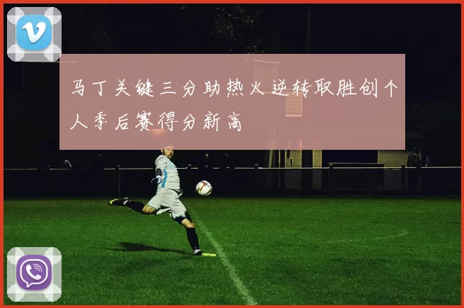 马丁关键三分助热火逆转取胜创个人季后赛得分新高