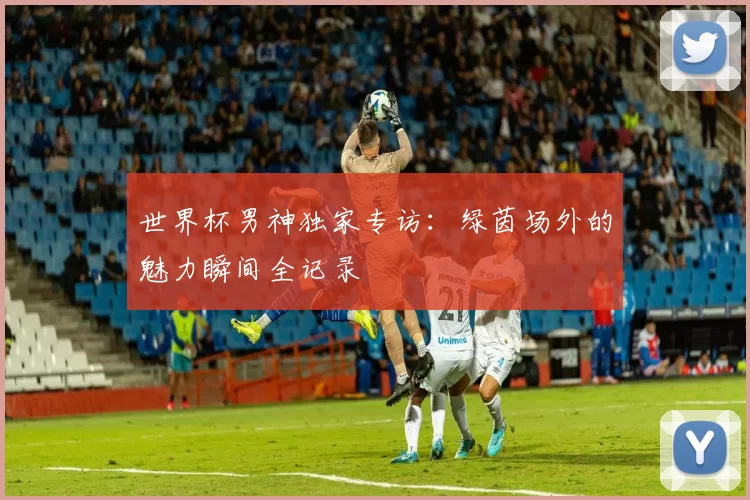 世界杯男神独家专访：绿茵场外的魅力瞬间全记录