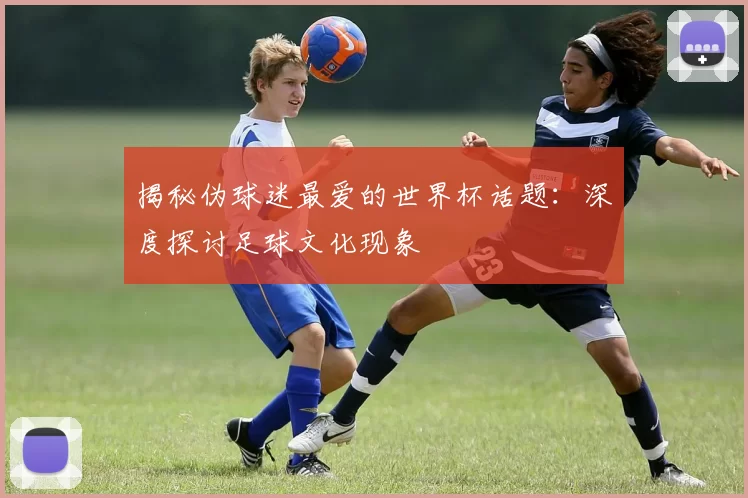 揭秘伪球迷最爱的世界杯话题：深度探讨足球文化现象