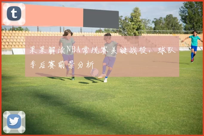 果果解读NBA常规赛关键战役，球队季后赛前景分析