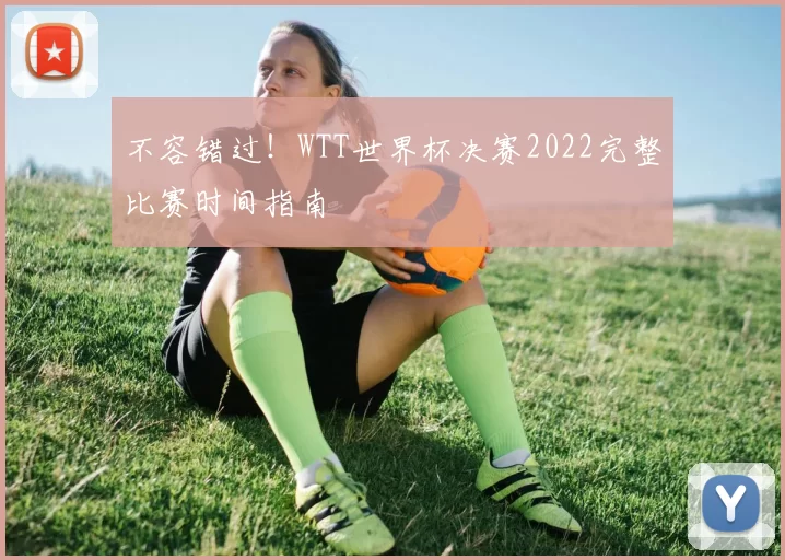 不容错过！WTT世界杯决赛2022完整比赛时间指南