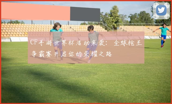 CF手游世界杯活动来袭：全球枪王争霸赛开启你的荣耀之路