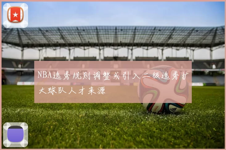 NBA选秀规则调整或引入二级选秀扩大球队人才来源