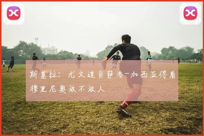 斯基拉：尤文追贡萨洛-加西亚得看穆里尼奥放不放人