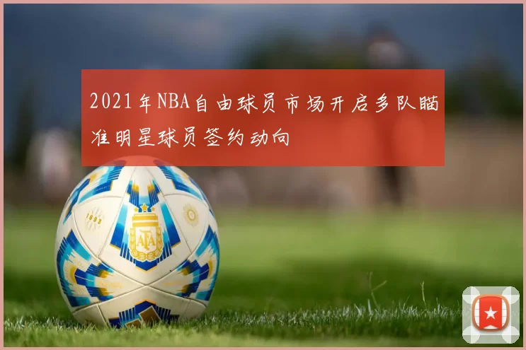 2021年NBA自由球员市场开启多队瞄准明星球员签约动向