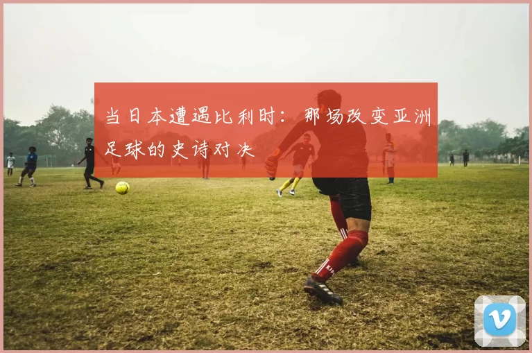 当日本遭遇比利时：那场改变亚洲足球的史诗对决