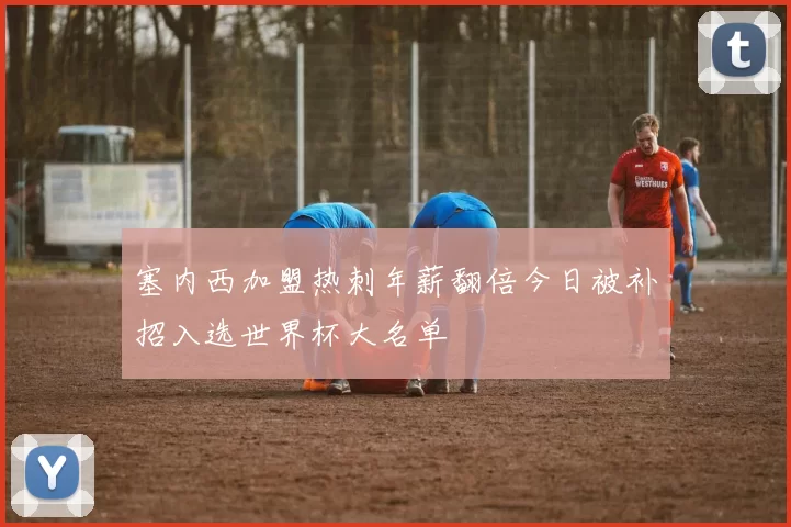 塞内西加盟热刺年薪翻倍今日被补招入选世界杯大名单