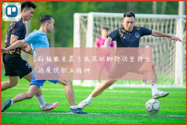 孙铭徽凌晨飞抵深圳脚肿仍坚持出战展现职业精神