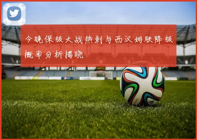 今晚保级大战热刺与西汉姆联降级概率分析揭晓
