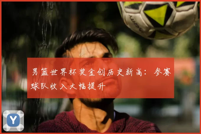 男篮世界杯奖金创历史新高：参赛球队收入大幅提升