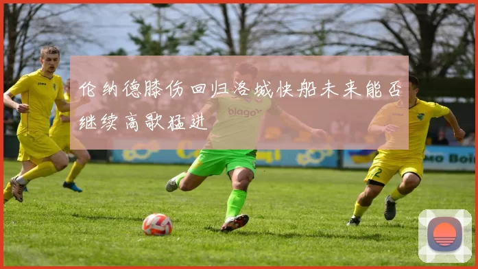 伦纳德膝伤回归洛城快船未来能否继续高歌猛进