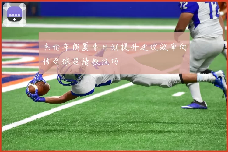 杰伦布朗夏季计划提升进攻效率向传奇球星请教技巧