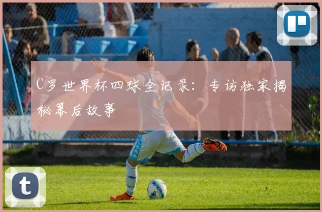 C罗世界杯四球全记录：专访独家揭秘幕后故事
