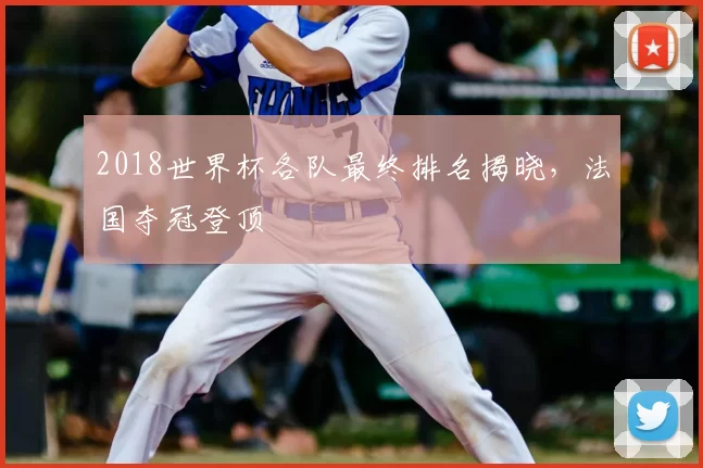 2018世界杯各队最终排名揭晓，法国夺冠登顶