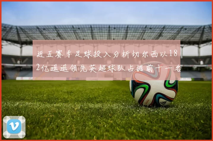 近五赛季足球投入分析切尔西以182亿遥遥领先英超球队占据前十一名