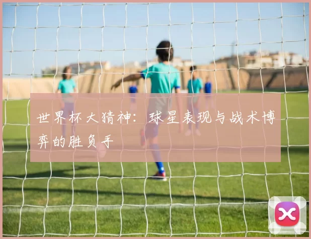 世界杯大猜神：球星表现与战术博弈的胜负手
