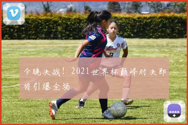今晚决战!2021世界杯巅峰对决即将引爆全场