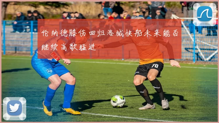 伦纳德膝伤回归洛城快船未来能否继续高歌猛进
