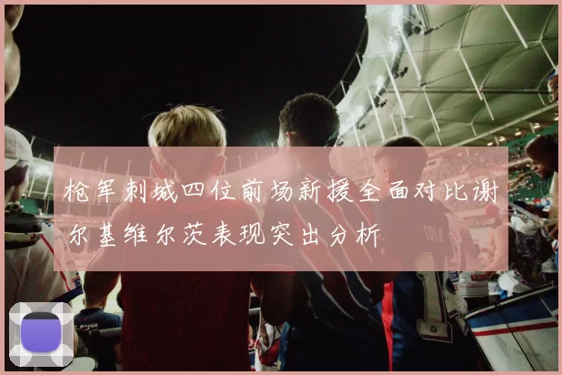 枪军刺城四位前场新援全面对比谢尔基维尔茨表现突出分析