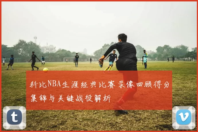 科比NBA生涯经典比赛录像回顾得分集锦与关键战役解析