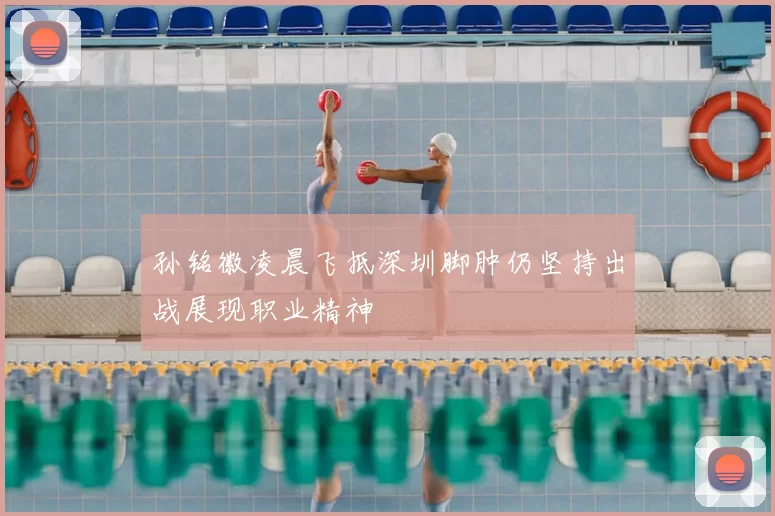 孙铭徽凌晨飞抵深圳脚肿仍坚持出战展现职业精神